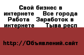 Свой бизнес в интернете. - Все города Работа » Заработок в интернете   . Тыва респ.